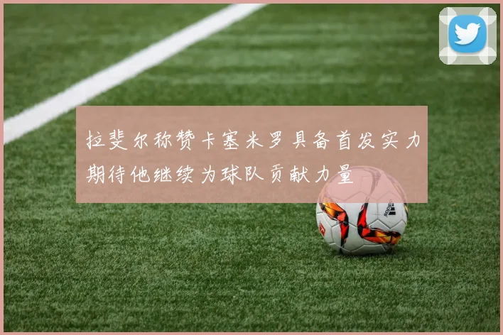拉斐尔称赞卡塞米罗具备首发实力期待他继续为球队贡献力量