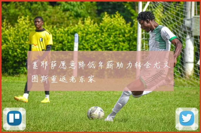 基耶萨愿意降低年薪助力转会尤文图斯重返老东家