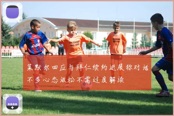 莱默尔回应与拜仁续约进展称对话不多心态放松不需过度解读