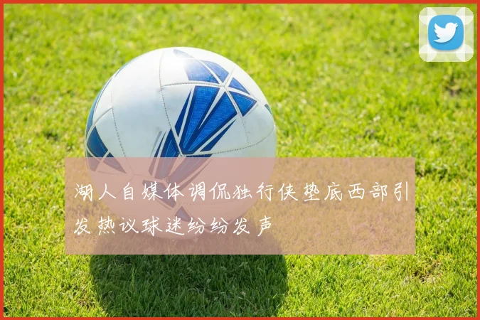 湖人自媒体调侃独行侠垫底西部引发热议球迷纷纷发声