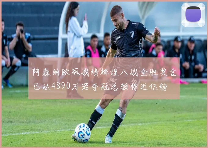 阿森纳欧冠战绩辉煌八战全胜奖金已达4890万若夺冠总额将近亿镑