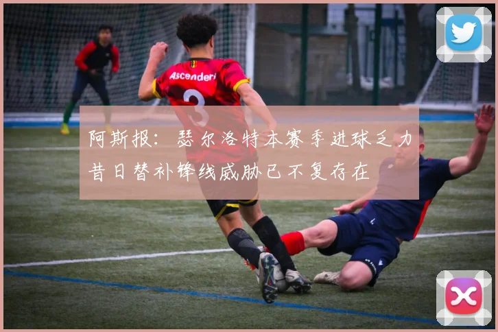 阿斯报：瑟尔洛特本赛季进球乏力昔日替补锋线威胁已不复存在