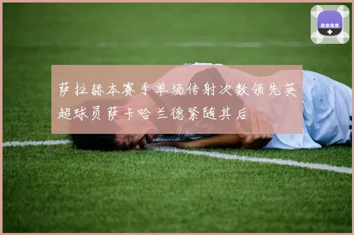 萨拉赫本赛季单场传射次数领先英超球员萨卡哈兰德紧随其后
