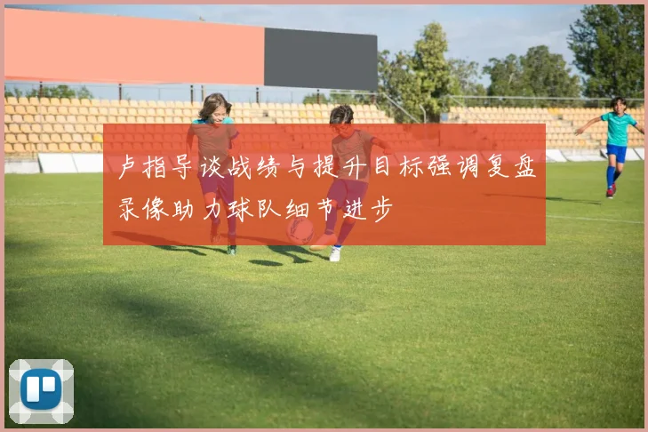 卢指导谈战绩与提升目标强调复盘录像助力球队细节进步