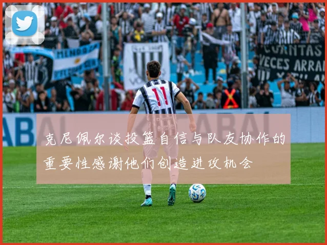 克尼佩尔谈投篮自信与队友协作的重要性感谢他们创造进攻机会