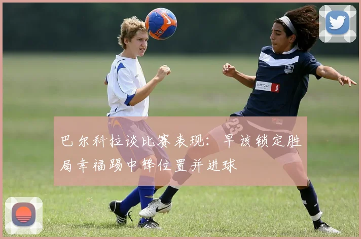 巴尔科拉谈比赛表现：早该锁定胜局幸福踢中锋位置并进球