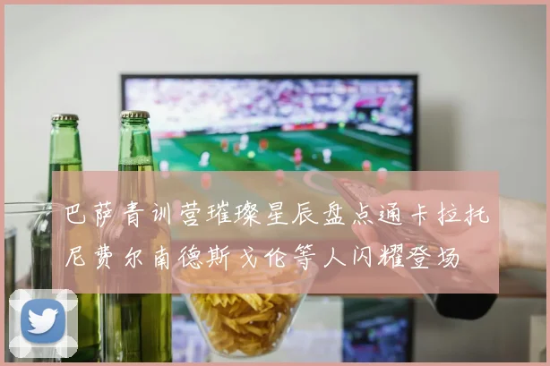 巴萨青训营璀璨星辰盘点通卡拉托尼费尔南德斯戈伦等人闪耀登场