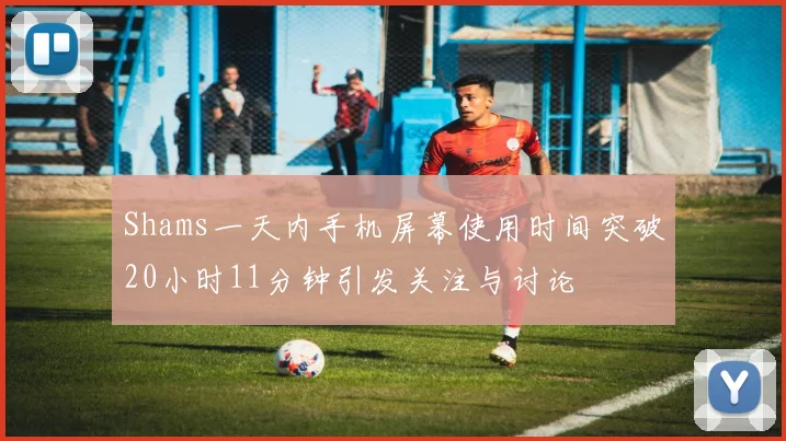 Shams一天内手机屏幕使用时间突破20小时11分钟引发关注与讨论