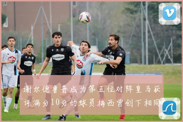 谢尔德鲁普成为第五位对阵皇马获评满分10分的球员梅西曾创下相同成就