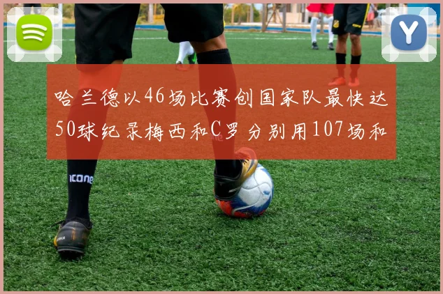 哈兰德以46场比赛创国家队最快达50球纪录梅西和C罗分别用107场和114场完成