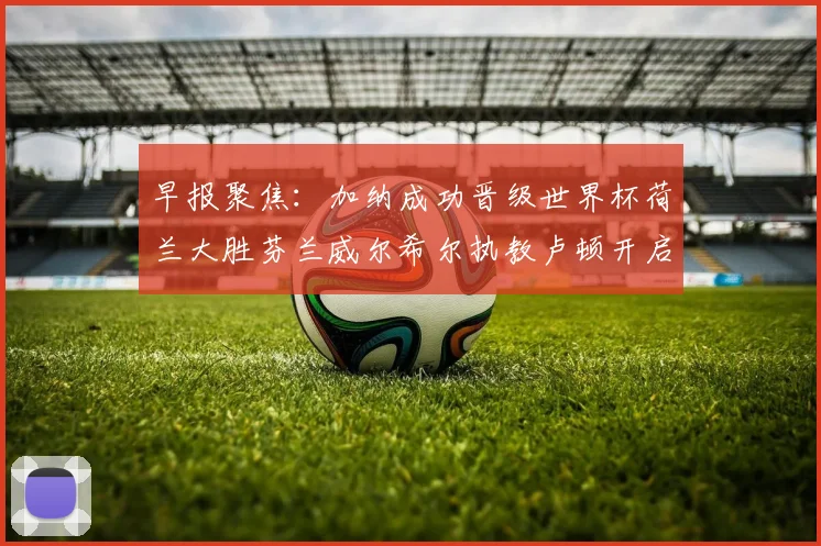 早报聚焦：加纳成功晋级世界杯荷兰大胜芬兰威尔希尔执教卢顿开启新篇章