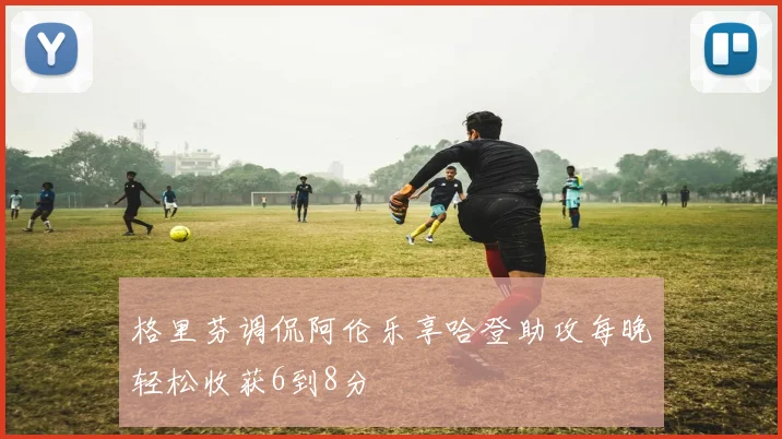 格里芬调侃阿伦乐享哈登助攻每晚轻松收获6到8分
