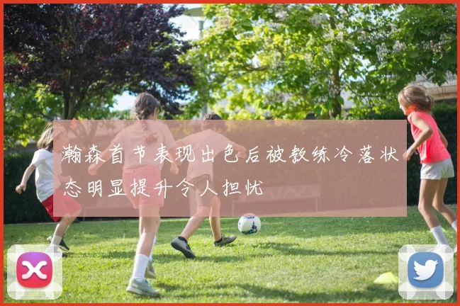 瀚森首节表现出色后被教练冷落状态明显提升令人担忧