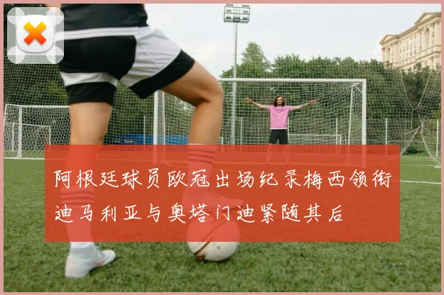 阿根廷球员欧冠出场纪录梅西领衔迪马利亚与奥塔门迪紧随其后