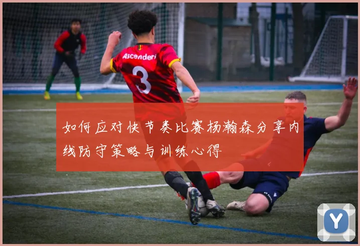 如何应对快节奏比赛杨瀚森分享内线防守策略与训练心得