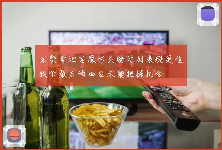 东契奇坦言魔术关键时刻表现更佳我们最后两回合未能把握机会