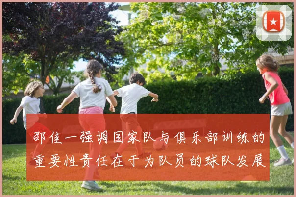 邵佳一强调国家队与俱乐部训练的重要性责任在于为队员的球队发展贡献力量