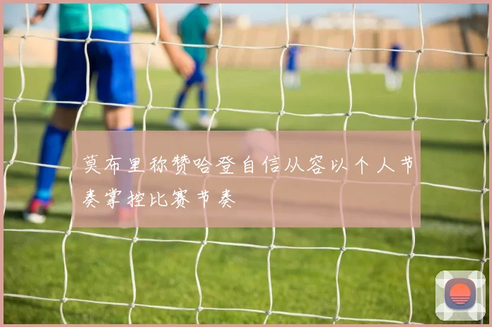 莫布里称赞哈登自信从容以个人节奏掌控比赛节奏