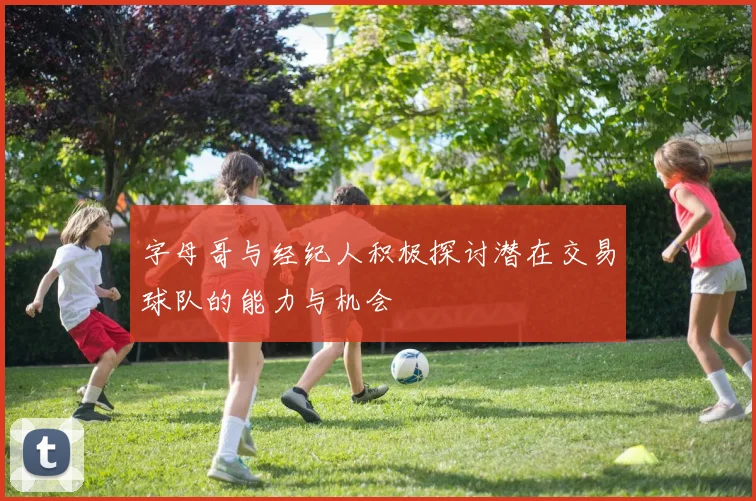 字母哥与经纪人积极探讨潜在交易球队的能力与机会