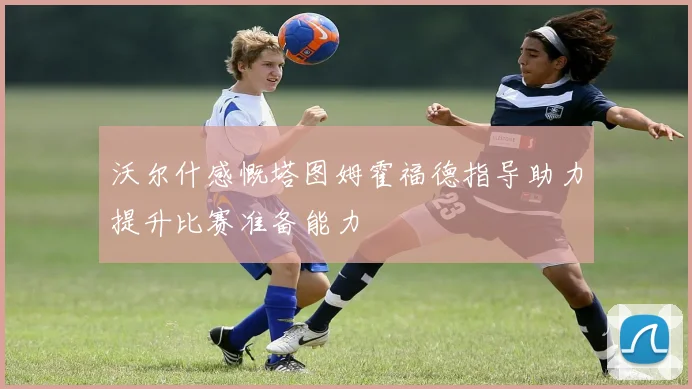 沃尔什感慨塔图姆霍福德指导助力提升比赛准备能力