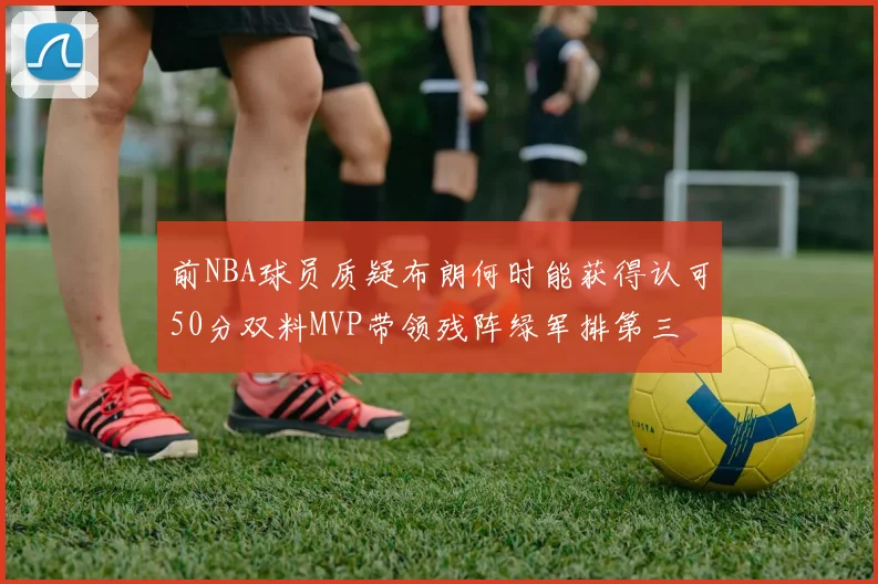前NBA球员质疑布朗何时能获得认可50分双料MVP带领残阵绿军排第三