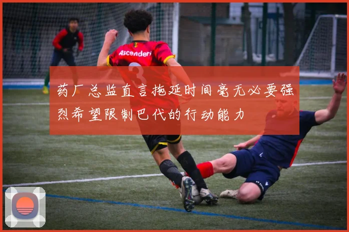 药厂总监直言拖延时间毫无必要强烈希望限制巴代的行动能力