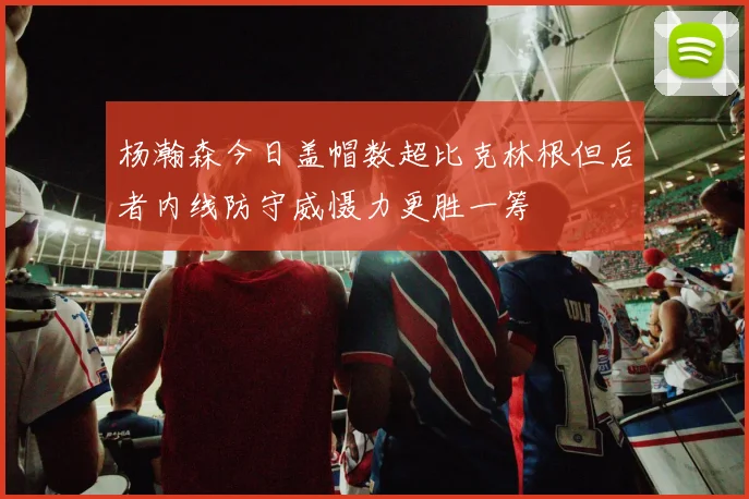 杨瀚森今日盖帽数超比克林根但后者内线防守威慑力更胜一筹
