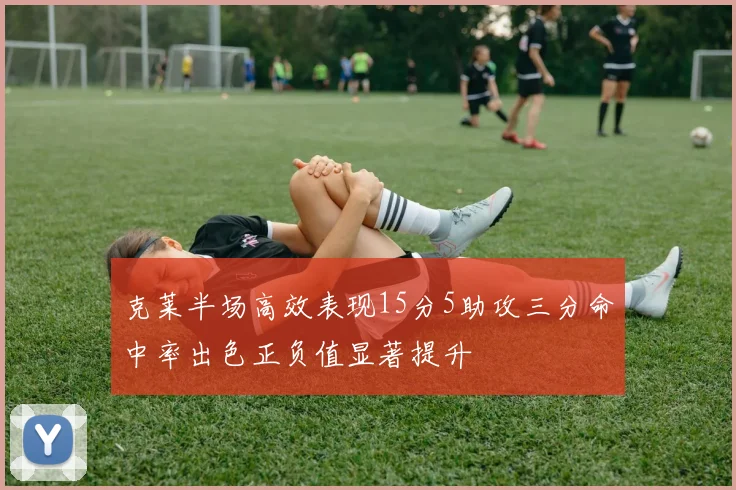 克莱半场高效表现15分5助攻三分命中率出色正负值显著提升