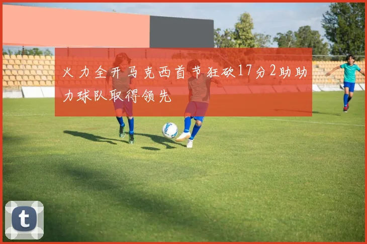 火力全开马克西首节狂砍17分2助助力球队取得领先