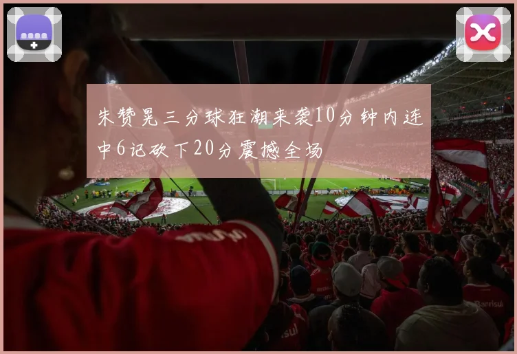 朱赞晃三分球狂潮来袭10分钟内连中6记砍下20分震撼全场