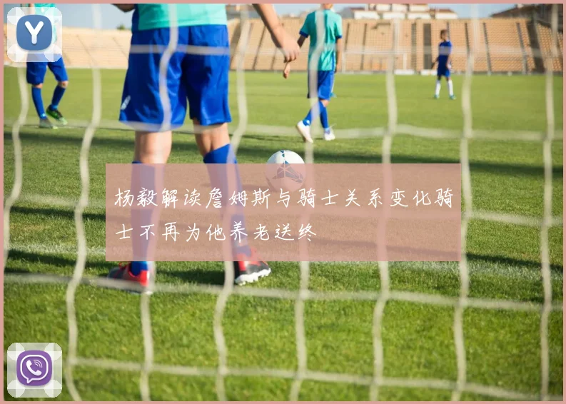 杨毅解读詹姆斯与骑士关系变化骑士不再为他养老送终