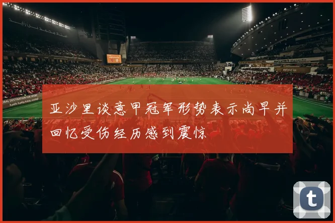 亚沙里谈意甲冠军形势表示尚早并回忆受伤经历感到震惊