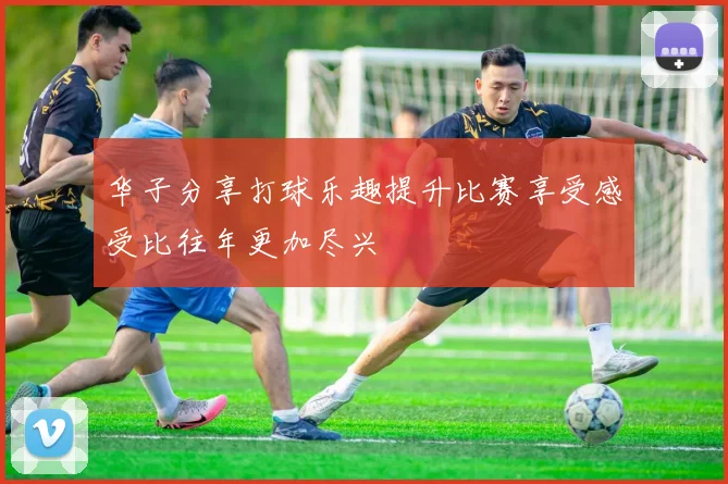 华子分享打球乐趣提升比赛享受感受比往年更加尽兴