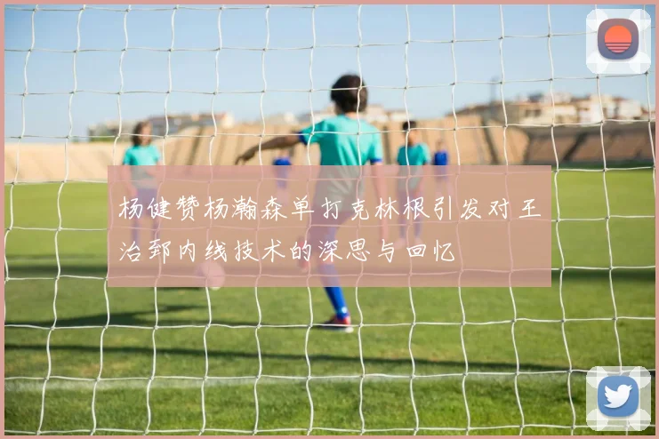 杨健赞杨瀚森单打克林根引发对王治郅内线技术的深思与回忆