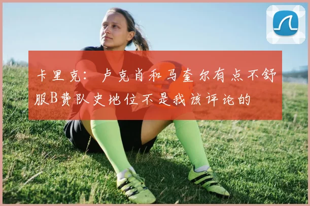 卡里克：卢克肖和马奎尔有点不舒服B费队史地位不是我该评论的