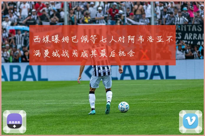 西媒曝姆巴佩等七人对阿韦洛亚不满曼城战或成其最后机会